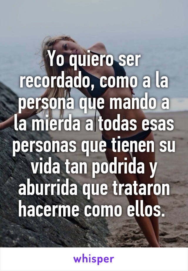 Yo quiero ser recordado, como a la persona que mando a la mierda a todas esas personas que tienen su vida tan podrida y aburrida que trataron hacerme como ellos. 