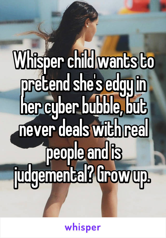 Whisper child wants to pretend she's edgy in her cyber bubble, but never deals with real people and is judgemental? Grow up. 