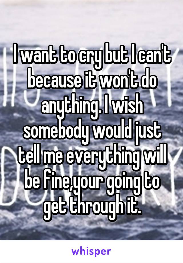 I want to cry but I can't because it won't do anything. I wish somebody would just tell me everything will be fine,your going to get through it.