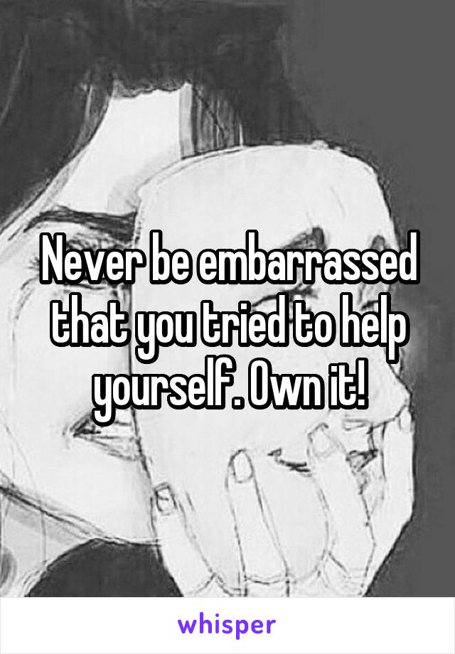 Never be embarrassed that you tried to help yourself. Own it!