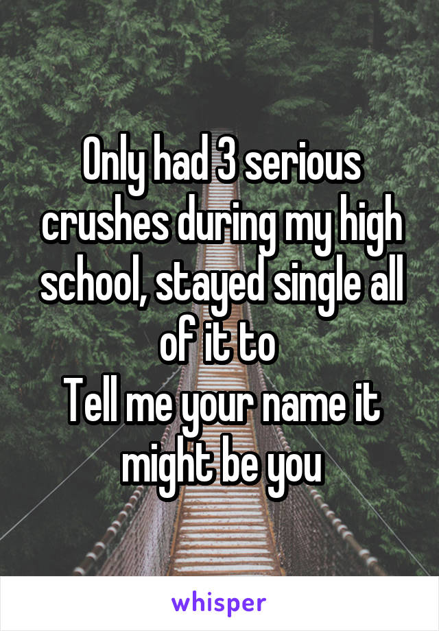 Only had 3 serious crushes during my high school, stayed single all of it to 
Tell me your name it might be you