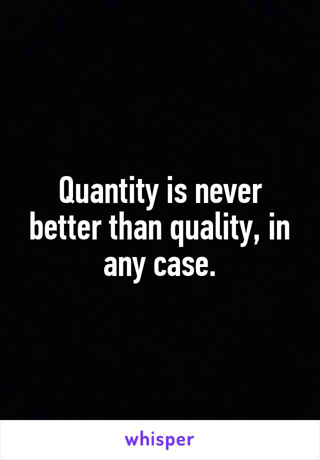 Quantity is never better than quality, in any case.
