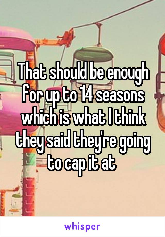 That should be enough for up to 14 seasons which is what I think they said they're going to cap it at 