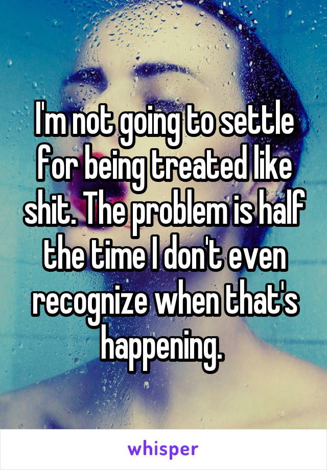 I'm not going to settle for being treated like shit. The problem is half the time I don't even recognize when that's happening. 