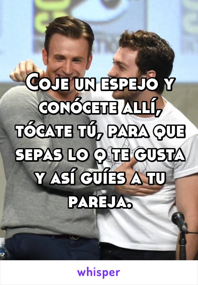 Coje un espejo y conócete allí, tócate tú, para que sepas lo q te gusta y así guíes a tu pareja.