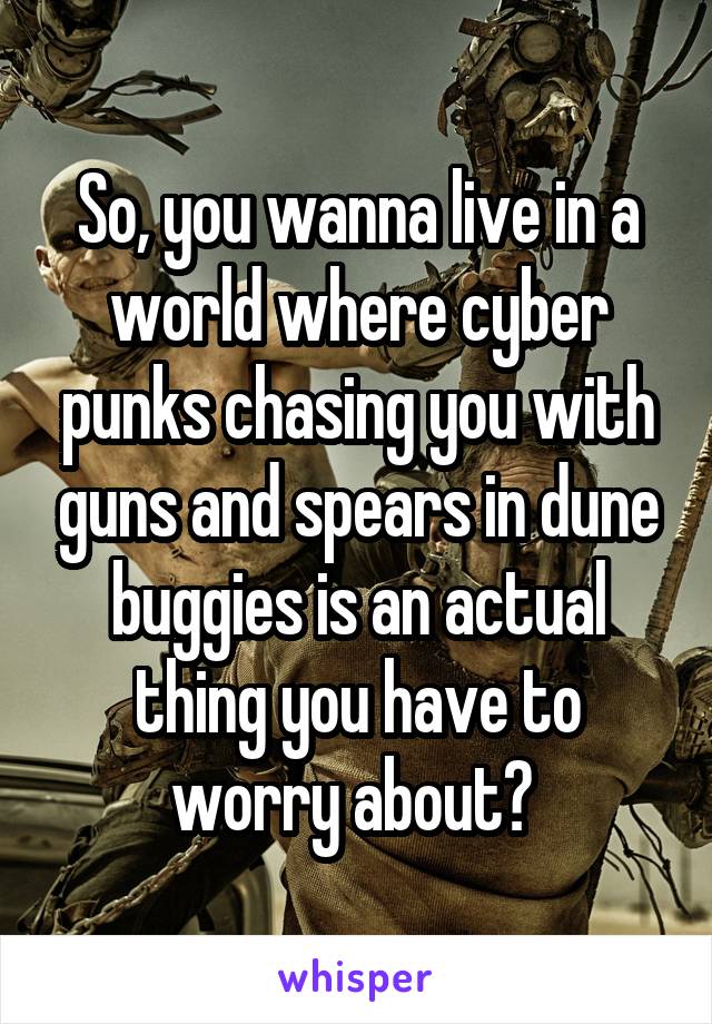 So, you wanna live in a world where cyber punks chasing you with guns and spears in dune buggies is an actual thing you have to worry about? 