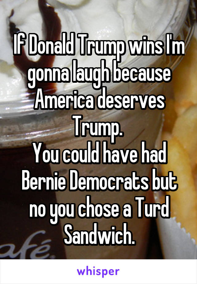 If Donald Trump wins I'm gonna laugh because America deserves Trump. 
You could have had Bernie Democrats but no you chose a Turd Sandwich.