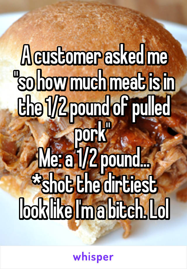 A customer asked me "so how much meat is in the 1/2 pound of pulled pork" 
Me: a 1/2 pound...
*shot the dirtiest look like I'm a bitch. Lol