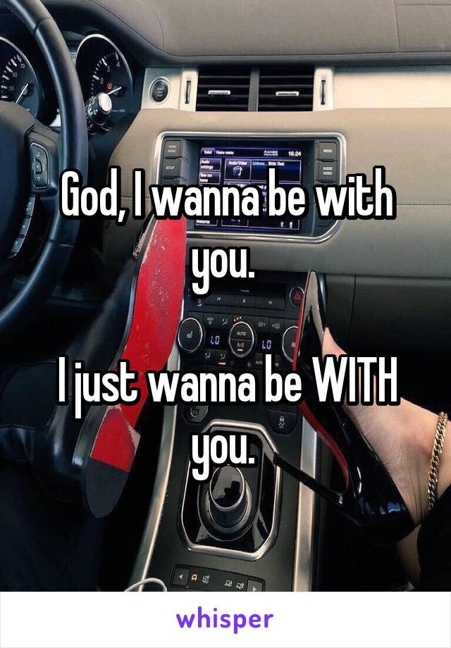 God, I wanna be with you. 

I just wanna be WITH you. 