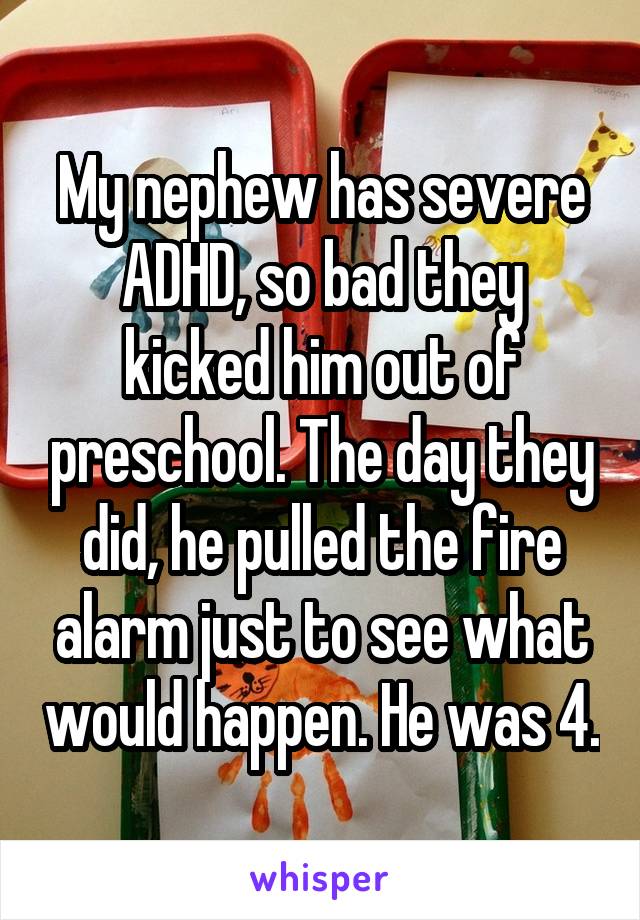 My nephew has severe ADHD, so bad they kicked him out of preschool. The day they did, he pulled the fire alarm just to see what would happen. He was 4.