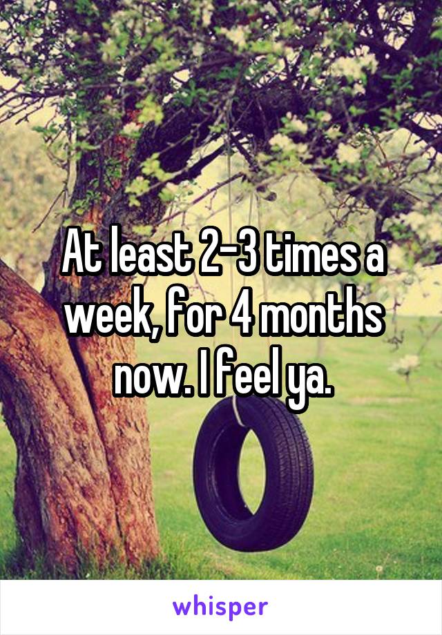 At least 2-3 times a week, for 4 months now. I feel ya.