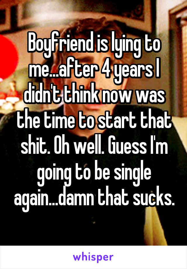 Boyfriend is lying to me...after 4 years I didn't think now was the time to start that shit. Oh well. Guess I'm going to be single again...damn that sucks. 