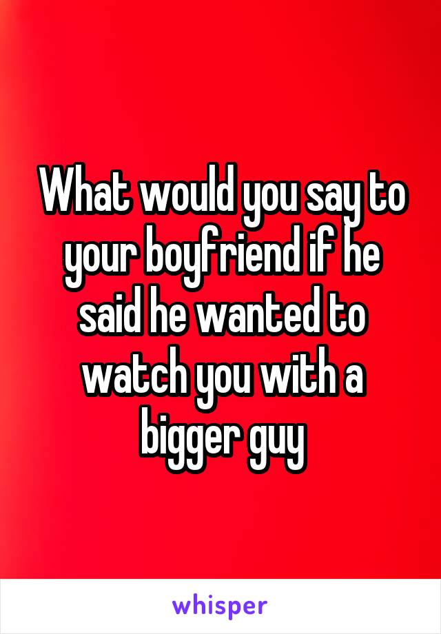 What would you say to your boyfriend if he said he wanted to watch you with a bigger guy