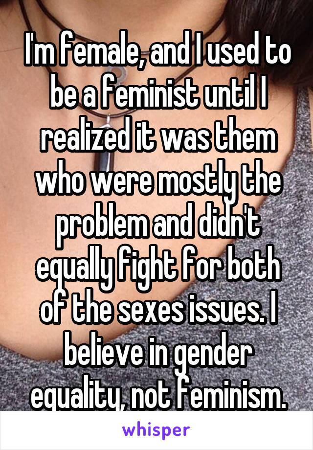 I'm female, and I used to be a feminist until I realized it was them who were mostly the problem and didn't equally fight for both of the sexes issues. I believe in gender equality, not feminism.