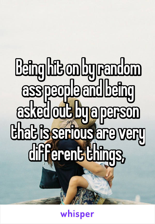 Being hit on by random ass people and being asked out by a person that is serious are very different things, 