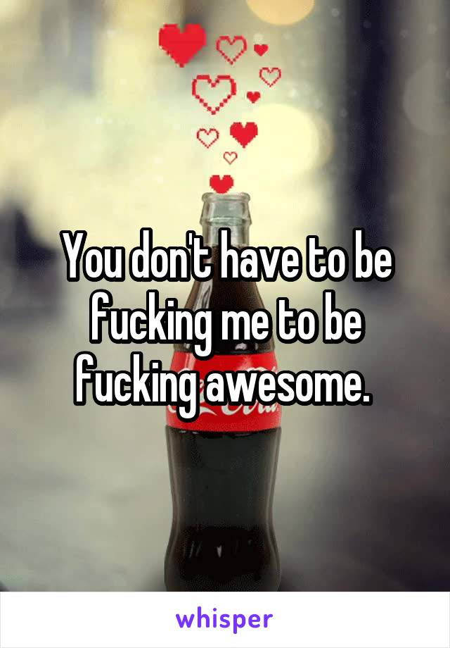 You don't have to be fucking me to be fucking awesome. 