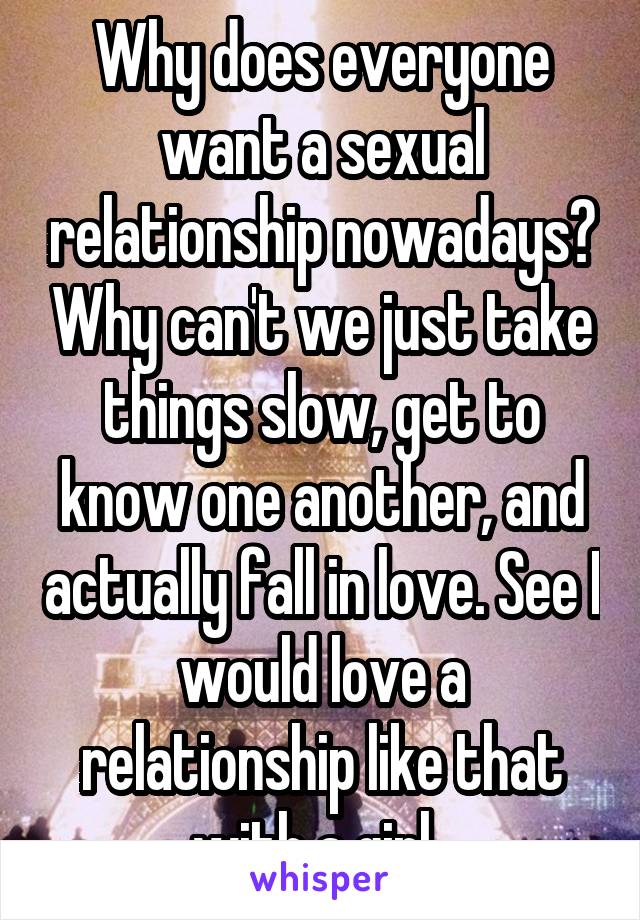 Why does everyone want a sexual relationship nowadays? Why can't we just take things slow, get to know one another, and actually fall in love. See I would love a relationship like that with a girl. 
