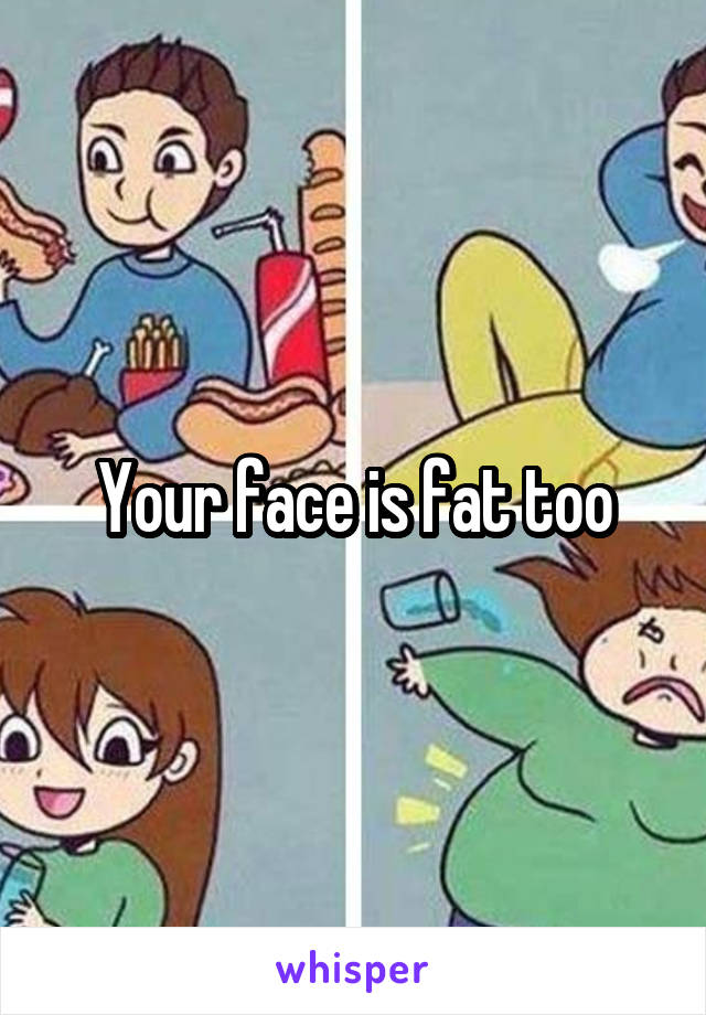 Your face is fat too