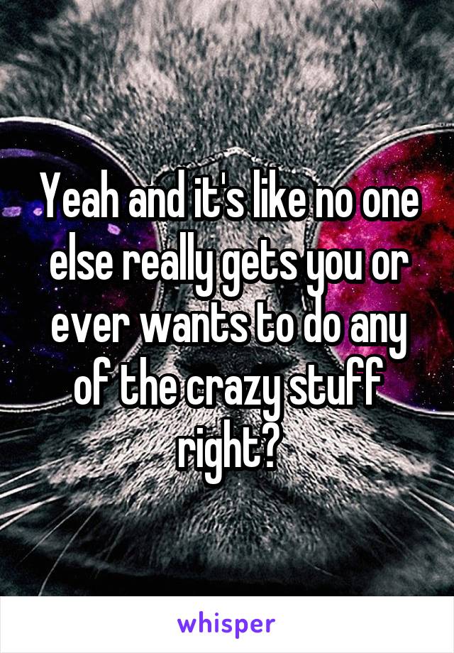 Yeah and it's like no one else really gets you or ever wants to do any of the crazy stuff right?