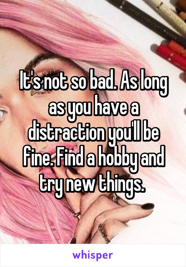 It's not so bad. As long as you have a distraction you'll be fine. Find a hobby and try new things. 