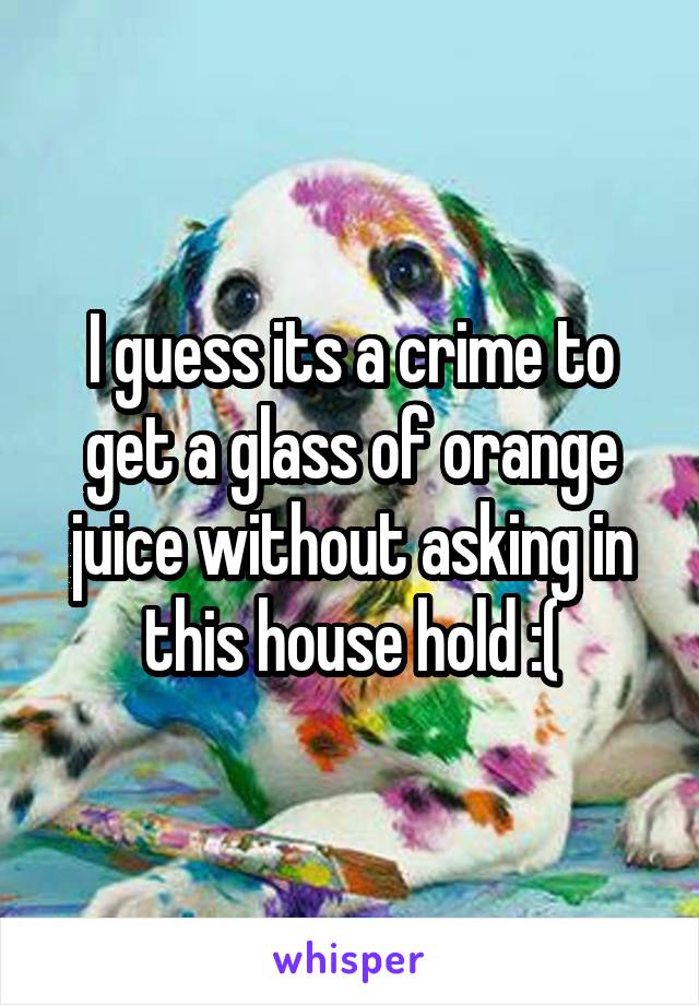 I guess its a crime to get a glass of orange juice without asking in this house hold :(