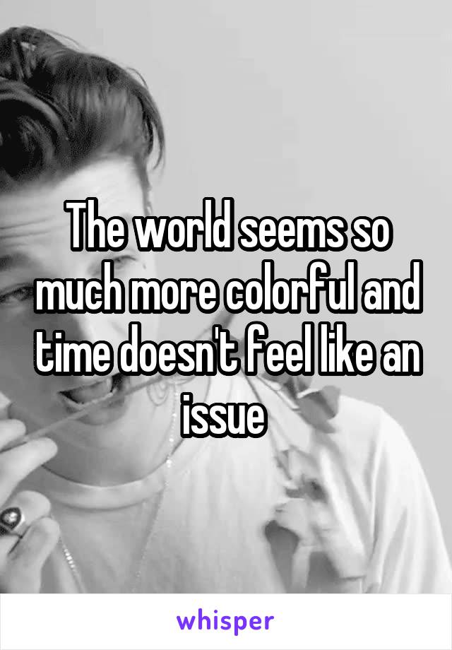 The world seems so much more colorful and time doesn't feel like an issue 