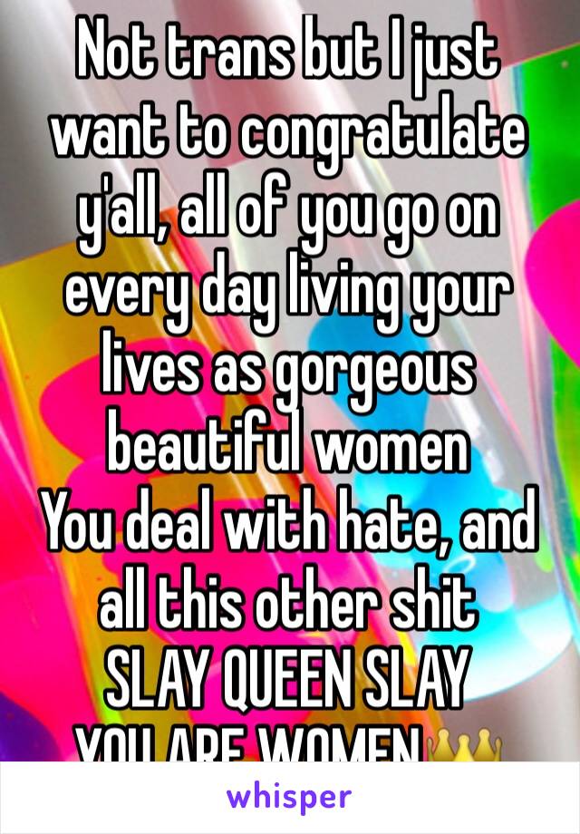 Not trans but I just want to congratulate y'all, all of you go on every day living your lives as gorgeous beautiful women
You deal with hate, and all this other shit
SLAY QUEEN SLAY
YOU ARE WOMENðŸ‘‘