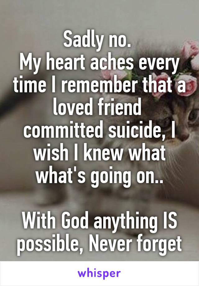 Sadly no. 
My heart aches every time I remember that a loved friend  committed suicide, I wish I knew what what's going on..

With God anything IS possible, Never forget