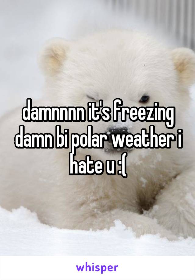 damnnnn it's freezing damn bi polar weather i hate u :(