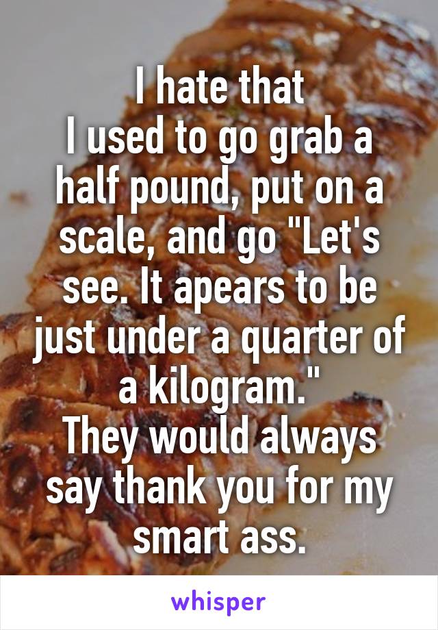 I hate that
I used to go grab a half pound, put on a scale, and go "Let's see. It apears to be just under a quarter of a kilogram."
They would always say thank you for my smart ass.