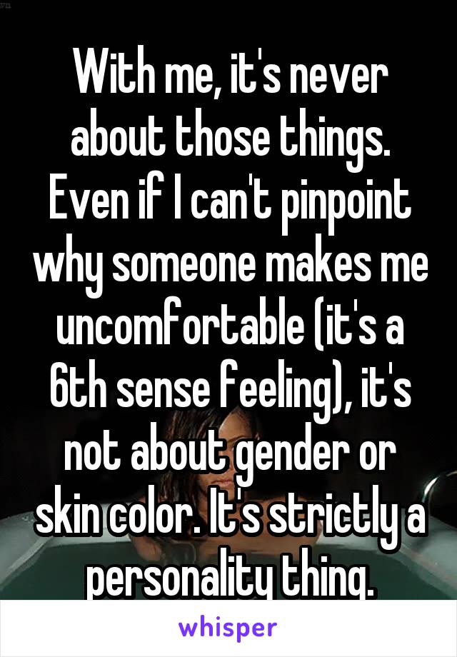 With me, it's never about those things. Even if I can't pinpoint why someone makes me uncomfortable (it's a 6th sense feeling), it's not about gender or skin color. It's strictly a personality thing.