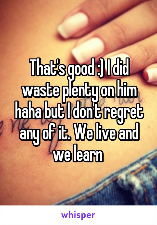 That's good :) I did waste plenty on him haha but I don't regret any of it. We live and we learn 