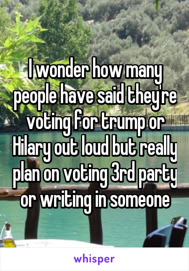 I wonder how many people have said they're voting for trump or Hilary out loud but really plan on voting 3rd party or writing in someone