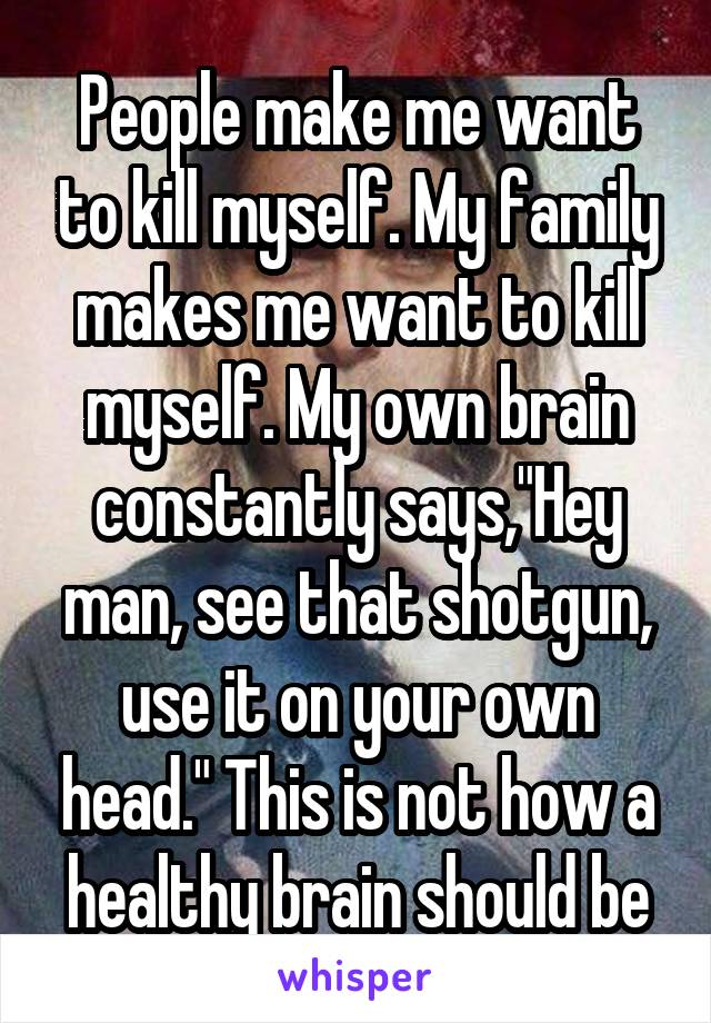 People make me want to kill myself. My family makes me want to kill myself. My own brain constantly says,"Hey man, see that shotgun, use it on your own head." This is not how a healthy brain should be