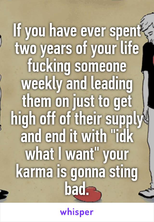 If you have ever spent two years of your life fucking someone weekly and leading them on just to get high off of their supply and end it with "idk what I want" your karma is gonna sting bad.