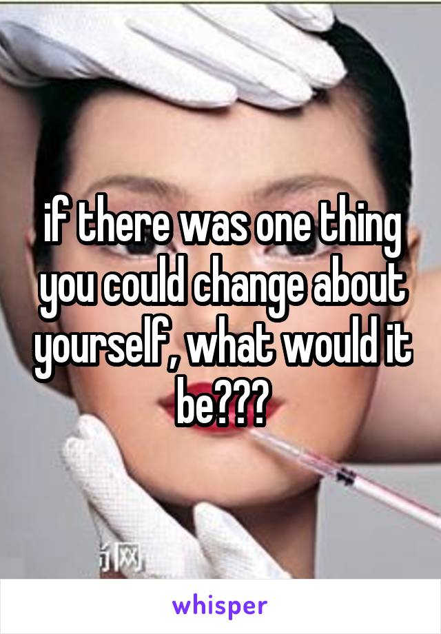 if there was one thing you could change about yourself, what would it be???