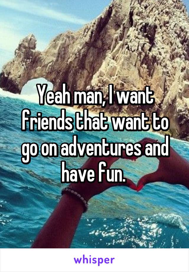 Yeah man, I want friends that want to go on adventures and have fun. 