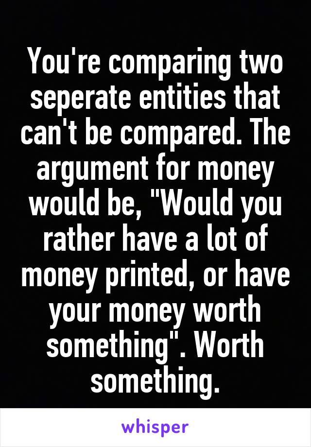 You're comparing two seperate entities that can't be compared. The argument for money would be, "Would you rather have a lot of money printed, or have your money worth something". Worth something.