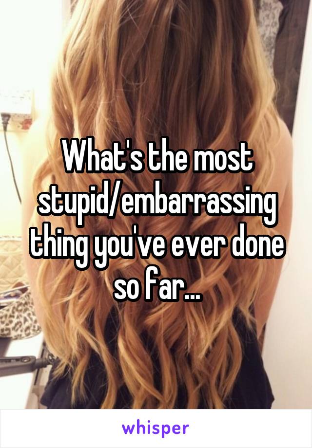 What's the most stupid/embarrassing thing you've ever done so far...