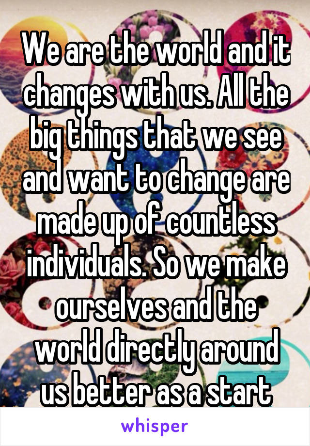 We are the world and it changes with us. All the big things that we see and want to change are made up of countless individuals. So we make ourselves and the world directly around us better as a start