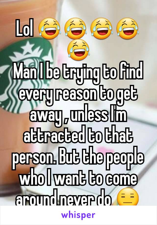 Lol 😂😂😂😂😂
Man I be trying to find every reason to get away , unless I'm attracted to that person. But the people who I want to come around never do 😑