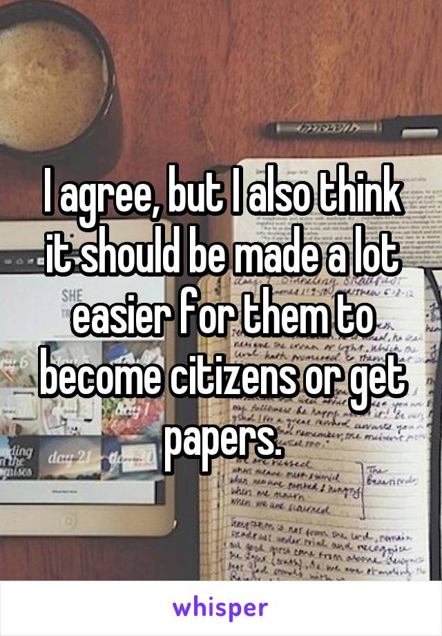 I agree, but I also think it should be made a lot easier for them to become citizens or get papers.