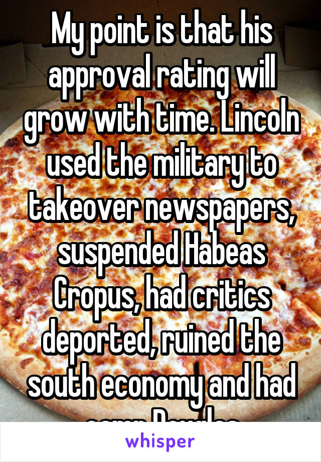 My point is that his approval rating will grow with time. Lincoln used the military to takeover newspapers, suspended Habeas Cropus, had critics deported, ruined the south economy and had camp Douglas