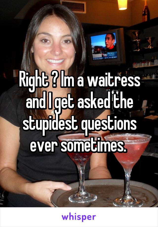 Right ? Im a waitress and I get asked the stupidest questions ever sometimes. 