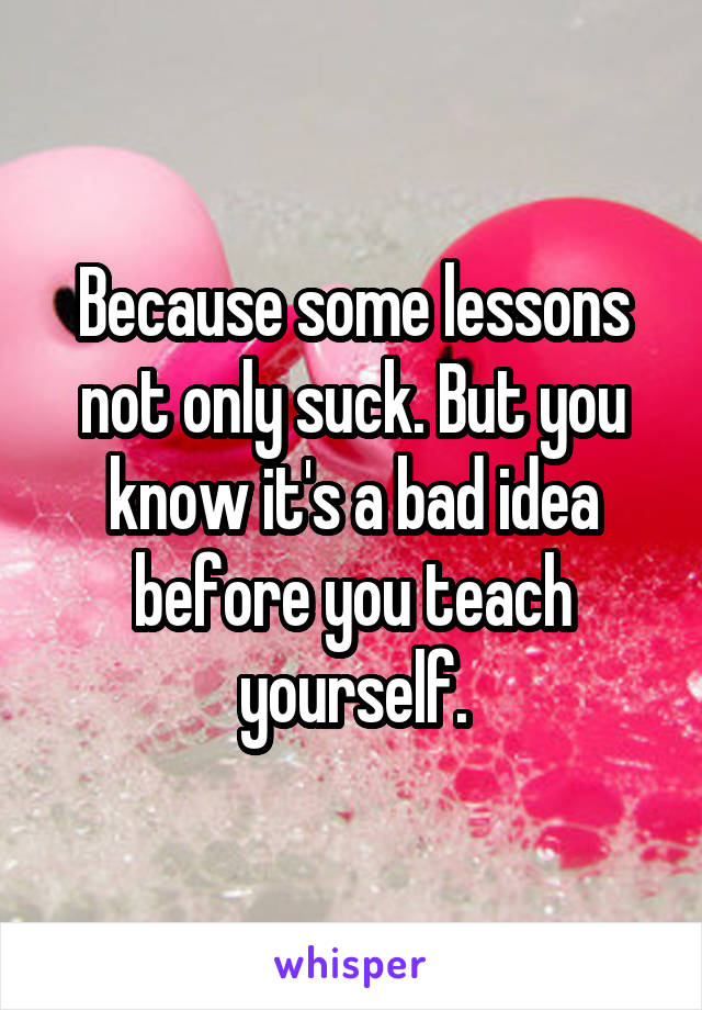 Because some lessons not only suck. But you know it's a bad idea before you teach yourself.