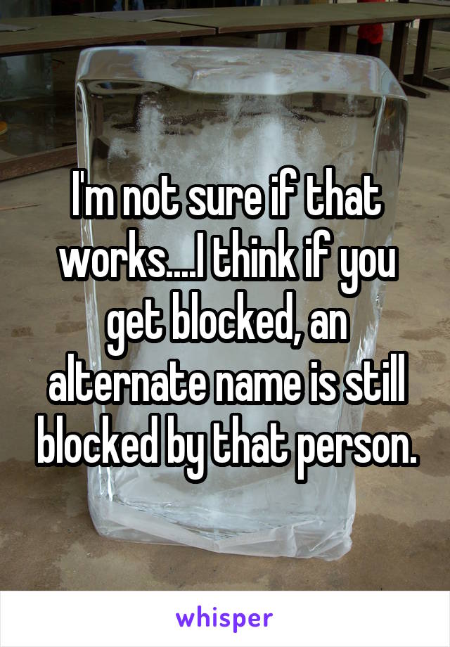 I'm not sure if that works....I think if you get blocked, an alternate name is still blocked by that person.