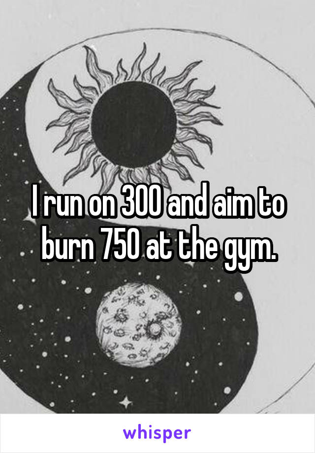 I run on 300 and aim to burn 750 at the gym.