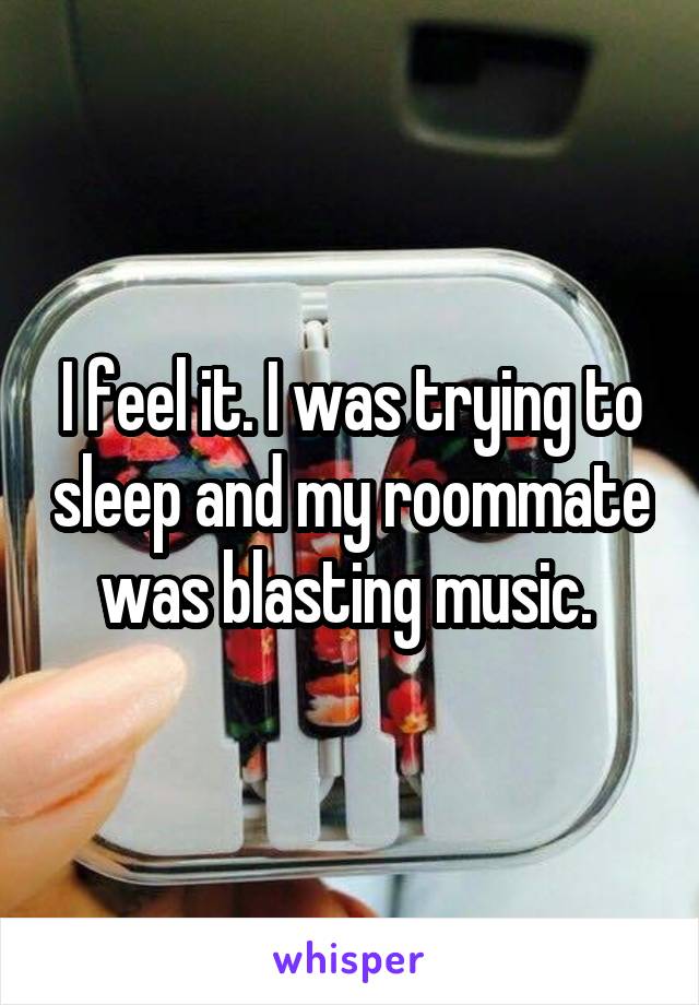 I feel it. I was trying to sleep and my roommate was blasting music. 