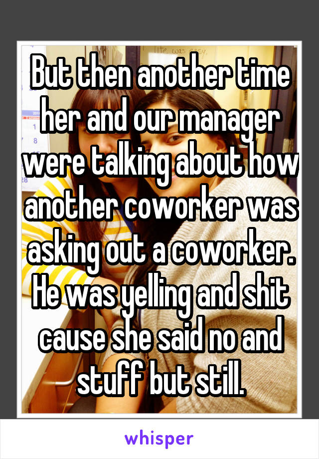 But then another time her and our manager were talking about how another coworker was asking out a coworker. He was yelling and shit cause she said no and stuff but still.