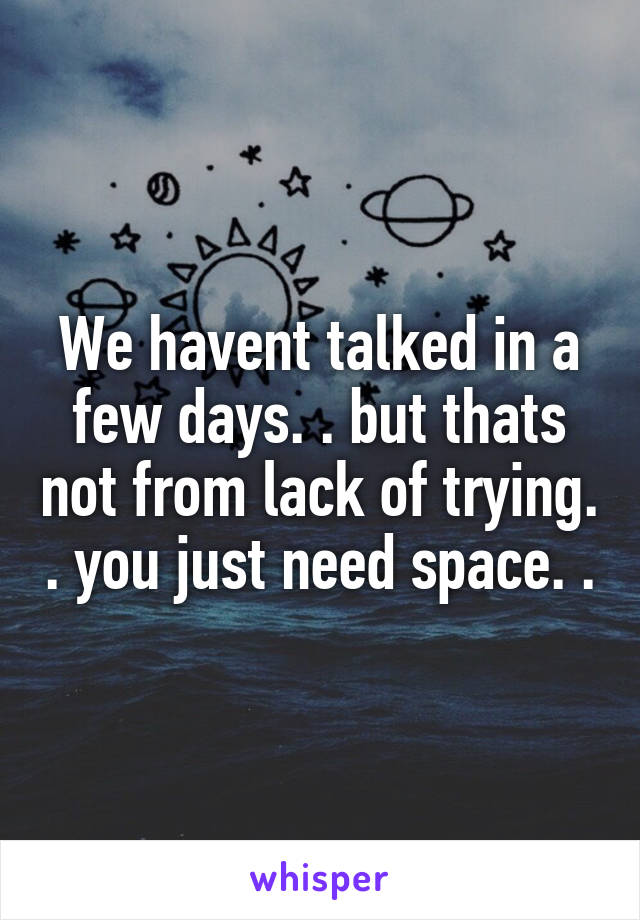 We havent talked in a few days. . but thats not from lack of trying. . you just need space. .